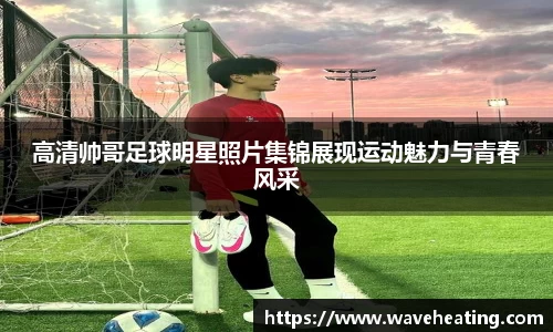 高清帅哥足球明星照片集锦展现运动魅力与青春风采